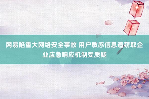 网易陷重大网络安全事故 用户敏感信息遭窃取企业应急响应机制受质疑