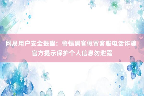 网易用户安全提醒：警惕黑客假冒客服电话诈骗 官方提示保护个人信息勿泄露