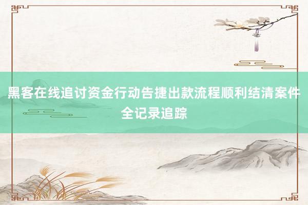 黑客在线追讨资金行动告捷出款流程顺利结清案件全记录追踪