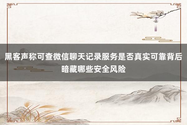 黑客声称可查微信聊天记录服务是否真实可靠背后暗藏哪些安全风险