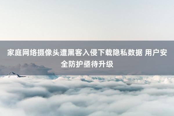 家庭网络摄像头遭黑客入侵下载隐私数据 用户安全防护亟待升级