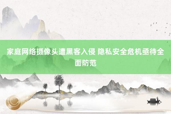 家庭网络摄像头遭黑客入侵 隐私安全危机亟待全面防范