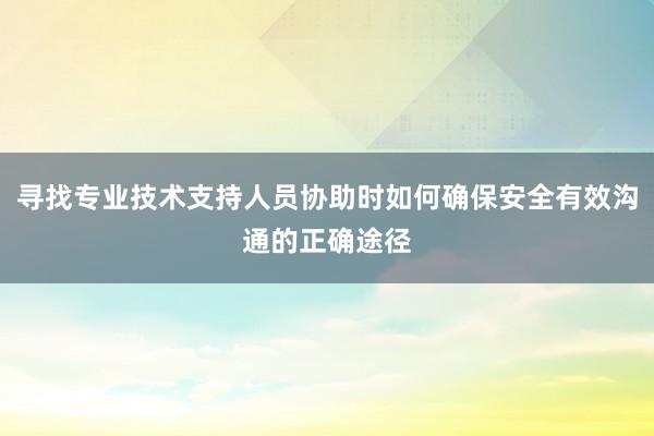 寻找专业技术支持人员协助时如何确保安全有效沟通的正确途径