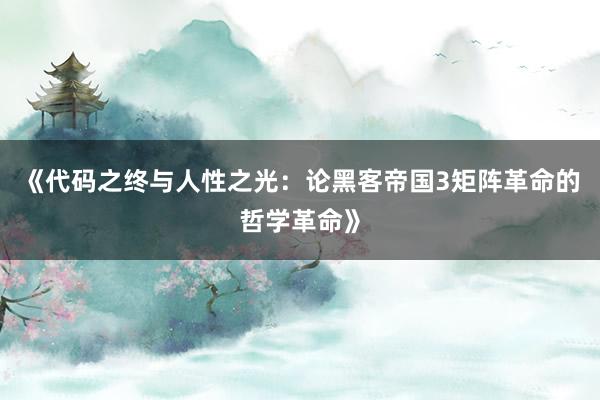 《代码之终与人性之光：论黑客帝国3矩阵革命的哲学革命》