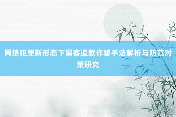 网络犯罪新形态下黑客追款诈骗手法解析与防范对策研究