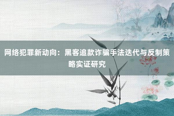 网络犯罪新动向：黑客追款诈骗手法迭代与反制策略实证研究