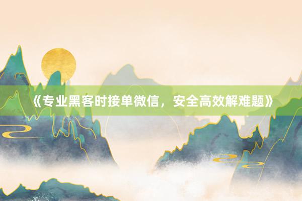 《专业黑客时接单微信，安全高效解难题》