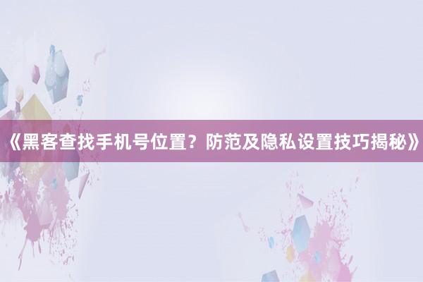 《黑客查找手机号位置？防范及隐私设置技巧揭秘》