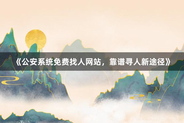 《公安系统免费找人网站，靠谱寻人新途径》